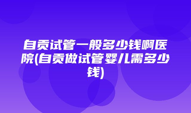 自贡试管一般多少钱啊医院(自贡做试管婴儿需多少钱)