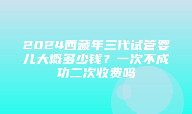 2024西藏年三代试管婴儿大概多少钱？一次不成功二次收费吗