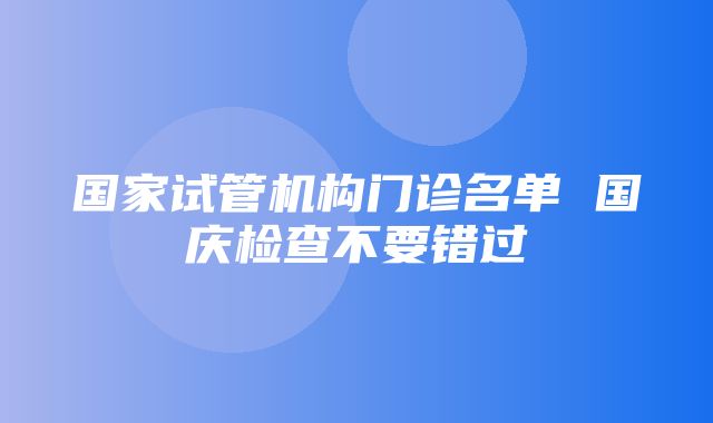 国家试管机构门诊名单 国庆检查不要错过