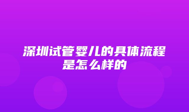 深圳试管婴儿的具体流程是怎么样的