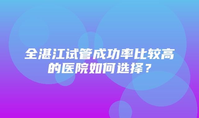 全湛江试管成功率比较高的医院如何选择？