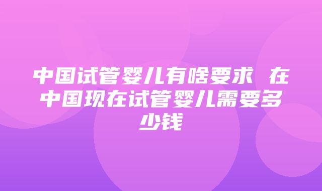 中国试管婴儿有啥要求 在中国现在试管婴儿需要多少钱