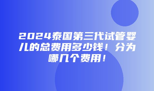 2024泰国第三代试管婴儿的总费用多少钱！分为哪几个费用！