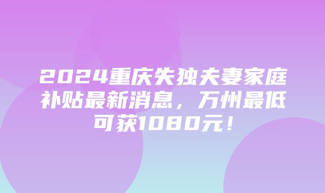 2024重庆失独夫妻家庭补贴最新消息，万州最低可获1080元！