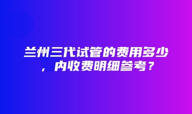 兰州三代试管的费用多少，内收费明细参考？