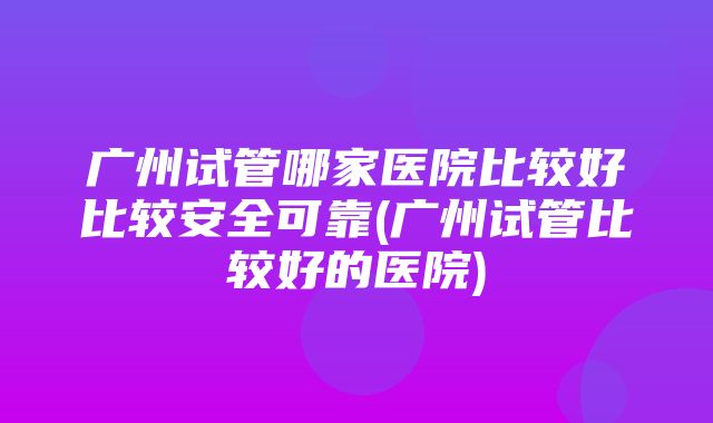 广州试管哪家医院比较好比较安全可靠(广州试管比较好的医院)