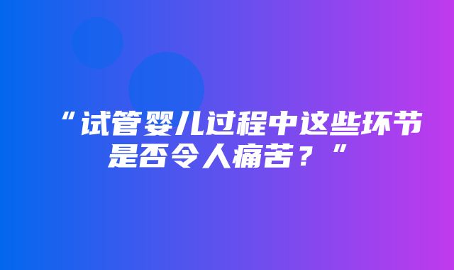 “试管婴儿过程中这些环节是否令人痛苦？”