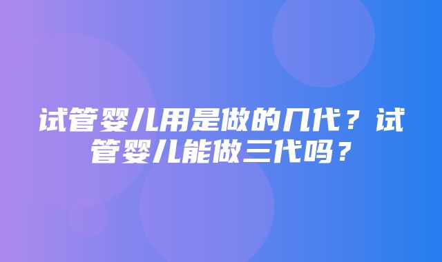 试管婴儿用是做的几代？试管婴儿能做三代吗？