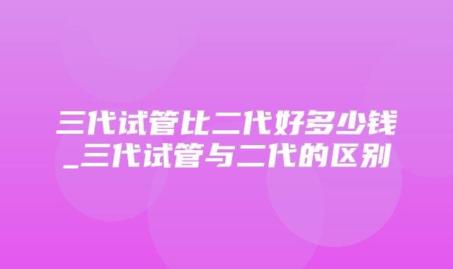 三代试管比二代好多少钱_三代试管与二代的区别