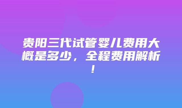 贵阳三代试管婴儿费用大概是多少，全程费用解析！