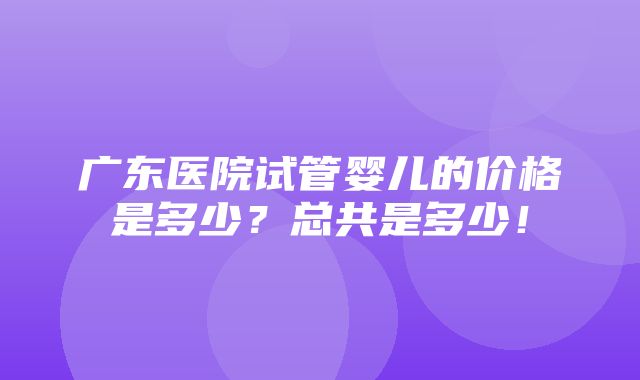 广东医院试管婴儿的价格是多少？总共是多少！