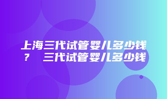 上海三代试管婴儿多少钱？ 三代试管婴儿多少钱