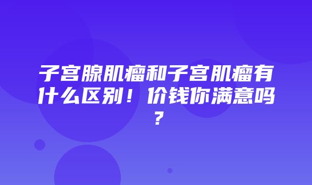 子宫腺肌瘤和子宫肌瘤有什么区别！价钱你满意吗？