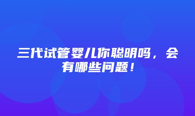 三代试管婴儿你聪明吗，会有哪些问题！