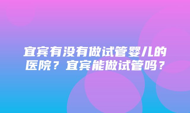 宜宾有没有做试管婴儿的医院？宜宾能做试管吗？