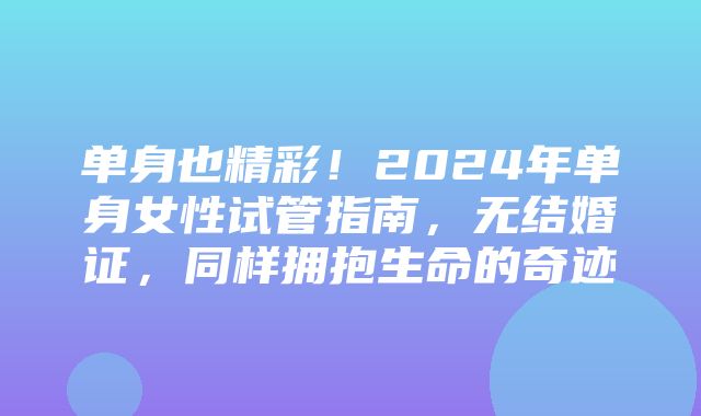 单身也精彩！2024年单身女性试管指南，无结婚证，同样拥抱生命的奇迹