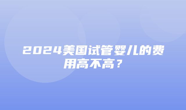 2024美国试管婴儿的费用高不高？