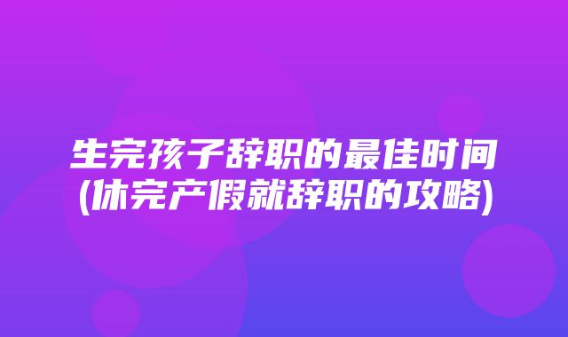 生完孩子辞职的最佳时间(休完产假就辞职的攻略)