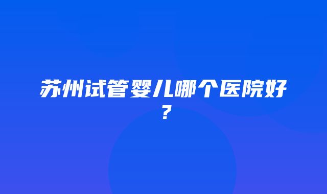 苏州试管婴儿哪个医院好？