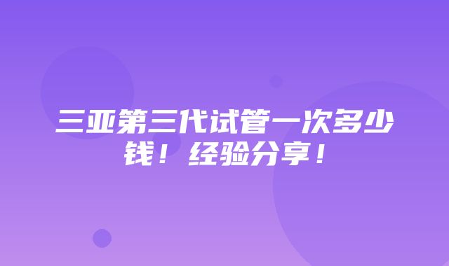 三亚第三代试管一次多少钱！经验分享！