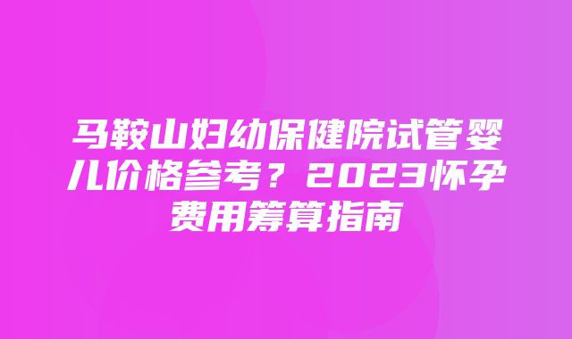 马鞍山妇幼保健院试管婴儿价格参考？2023怀孕费用筹算指南