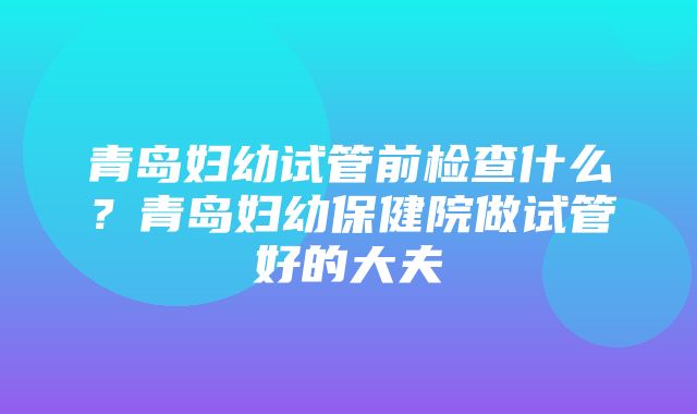 青岛妇幼试管前检查什么？青岛妇幼保健院做试管好的大夫