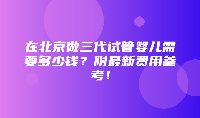 在北京做三代试管婴儿需要多少钱？附最新费用参考！