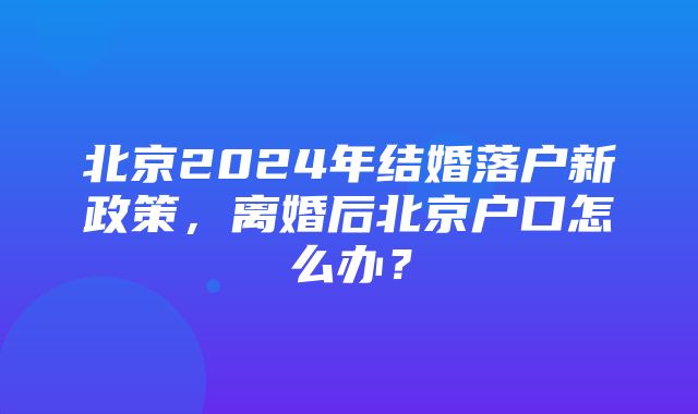 北京2024年结婚落户新政策，离婚后北京户口怎么办？