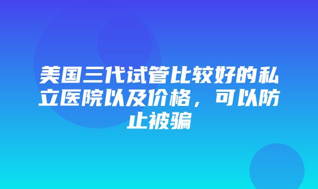 美国三代试管比较好的私立医院以及价格，可以防止被骗