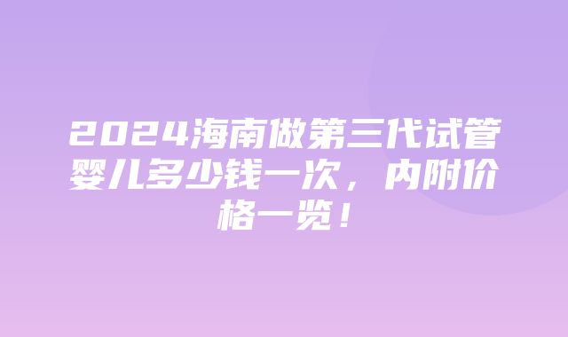 2024海南做第三代试管婴儿多少钱一次，内附价格一览！