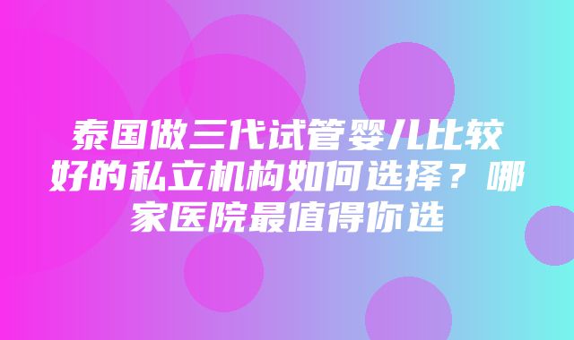 泰国做三代试管婴儿比较好的私立机构如何选择？哪家医院最值得你选