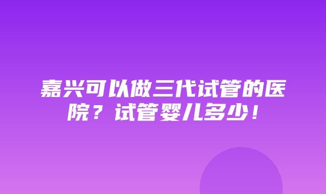 嘉兴可以做三代试管的医院？试管婴儿多少！