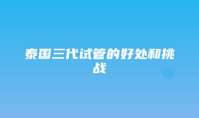 泰国三代试管的好处和挑战