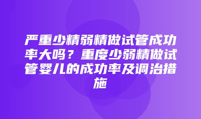 严重少精弱精做试管成功率大吗？重度少弱精做试管婴儿的成功率及调治措施