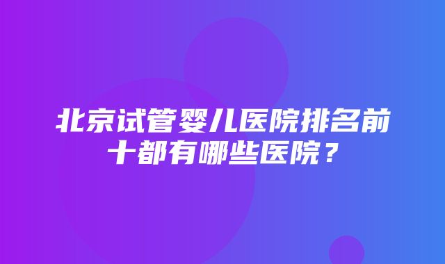 北京试管婴儿医院排名前十都有哪些医院？