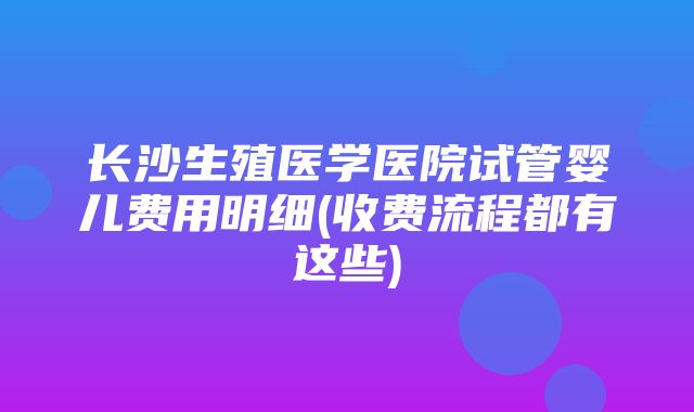 长沙生殖医学医院试管婴儿费用明细(收费流程都有这些)