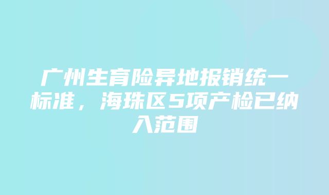 广州生育险异地报销统一标准，海珠区5项产检已纳入范围