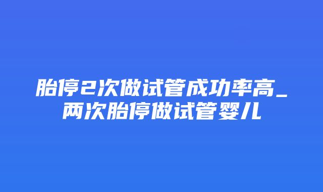 胎停2次做试管成功率高_两次胎停做试管婴儿