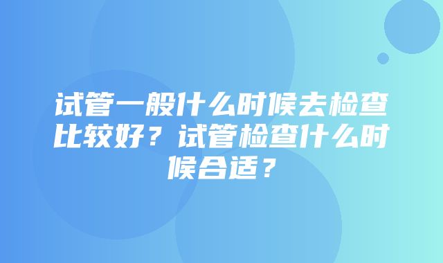 试管一般什么时候去检查比较好？试管检查什么时候合适？