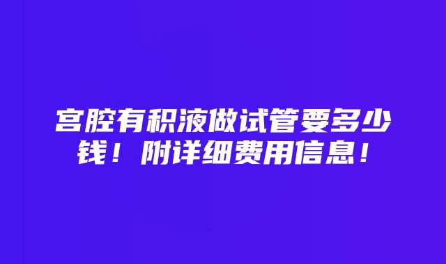 宫腔有积液做试管要多少钱！附详细费用信息！