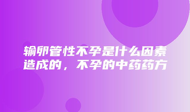 输卵管性不孕是什么因素造成的，不孕的中药药方