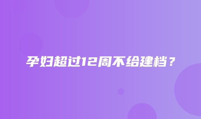 孕妇超过12周不给建档？