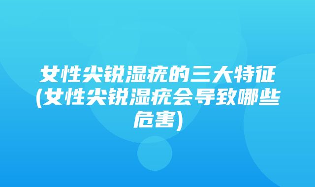 女性尖锐湿疣的三大特征(女性尖锐湿疣会导致哪些危害)