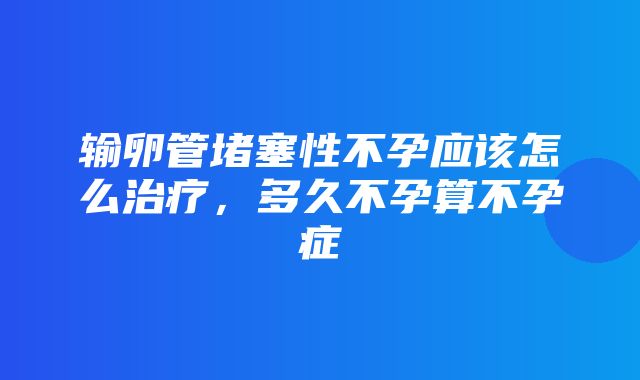 输卵管堵塞性不孕应该怎么治疗，多久不孕算不孕症