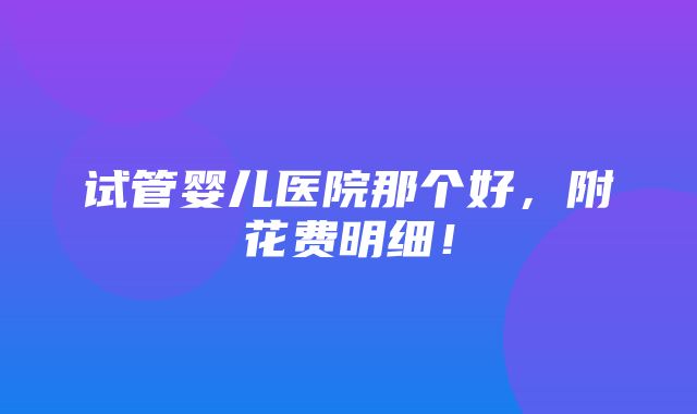 试管婴儿医院那个好，附花费明细！