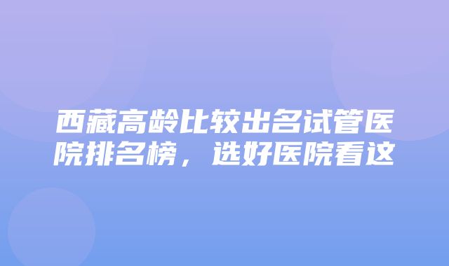 西藏高龄比较出名试管医院排名榜，选好医院看这