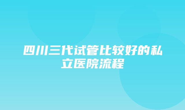 四川三代试管比较好的私立医院流程