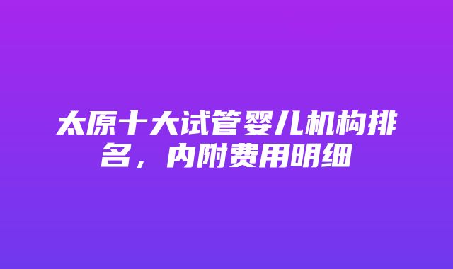 太原十大试管婴儿机构排名，内附费用明细