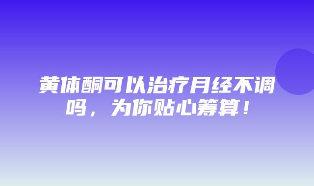 黄体酮可以治疗月经不调吗，为你贴心筹算！