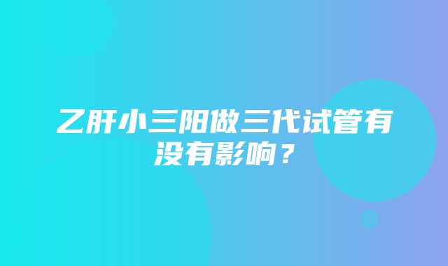 乙肝小三阳做三代试管有没有影响？